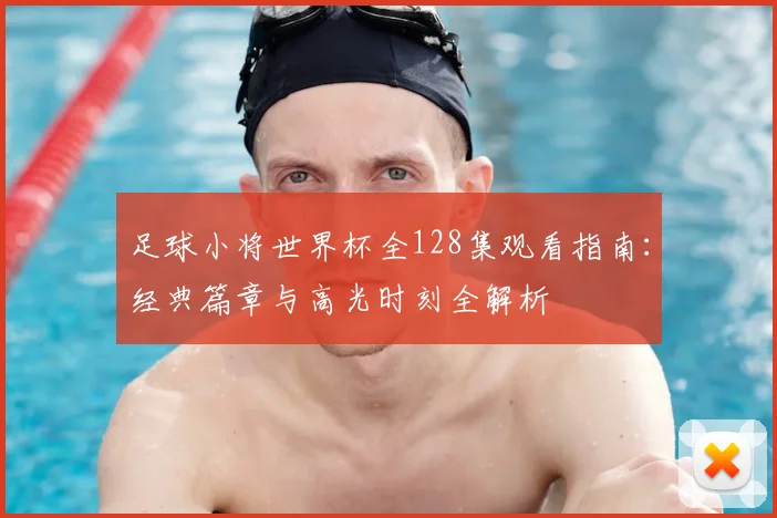 足球小将世界杯全128集观看指南：经典篇章与高光时刻全解析