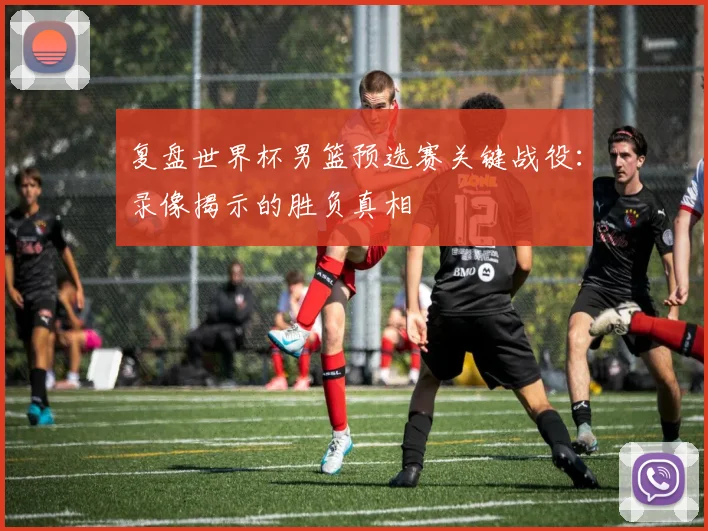 复盘世界杯男篮预选赛关键战役：录像揭示的胜负真相