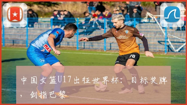 中国女篮U17出征世界杯：目标奖牌，剑指巴黎