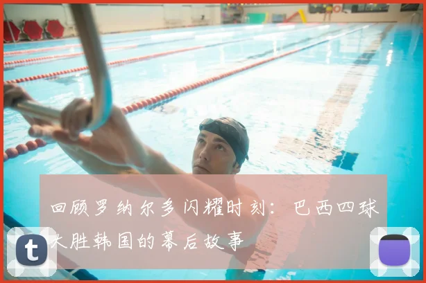 回顾罗纳尔多闪耀时刻:巴西四球大胜韩国的幕后故事