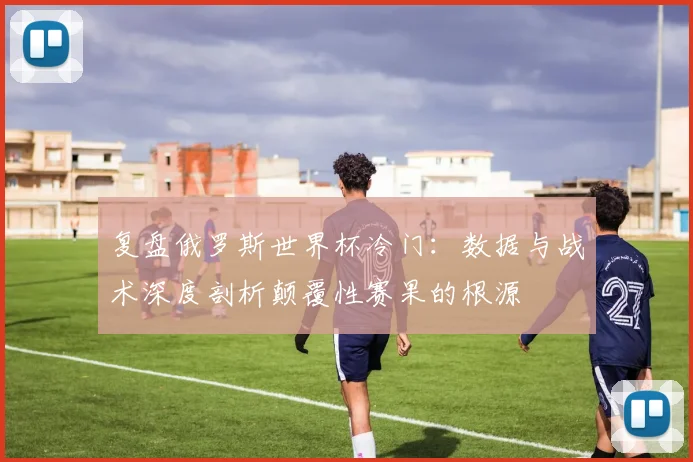 复盘俄罗斯世界杯冷门：数据与战术深度剖析颠覆性赛果的根源