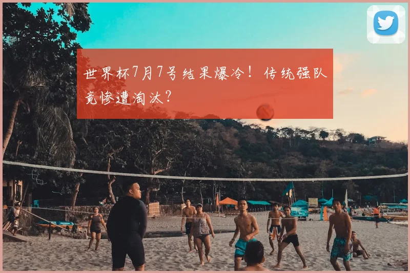 世界杯7月7号结果爆冷！传统强队竟惨遭淘汰？