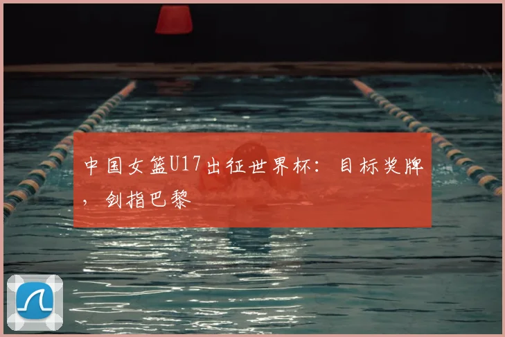 中国女篮U17出征世界杯：目标奖牌，剑指巴黎