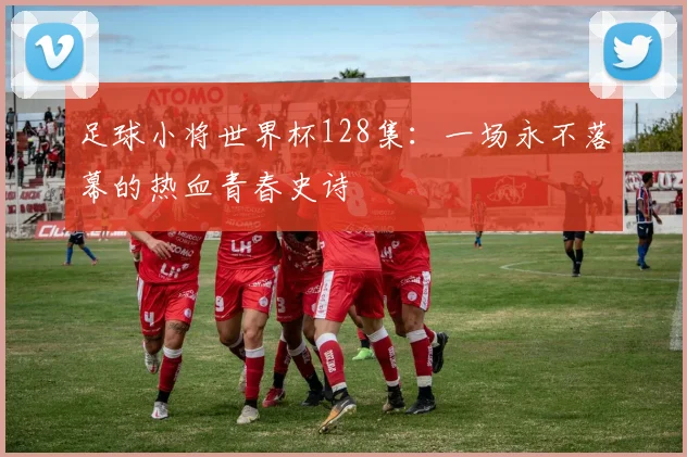 足球小将世界杯128集：一场永不落幕的热血青春史诗
