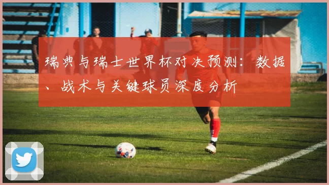瑞典与瑞士世界杯对决预测：数据、战术与关键球员深度分析