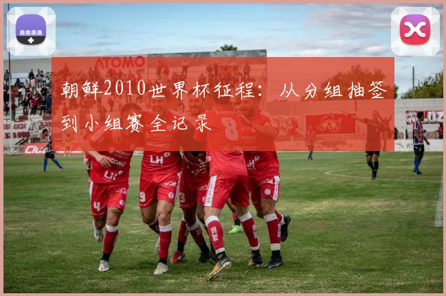 朝鲜2010世界杯征程：从分组抽签到小组赛全记录