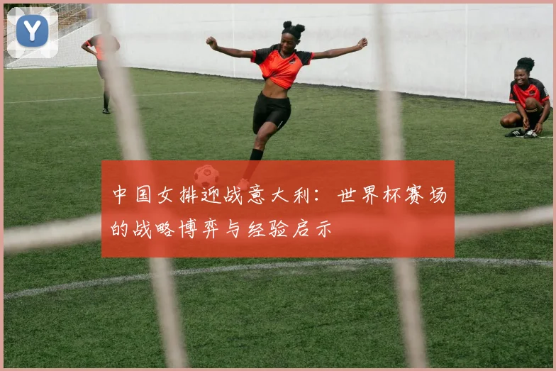 中国女排迎战意大利：世界杯赛场的战略博弈与经验启示