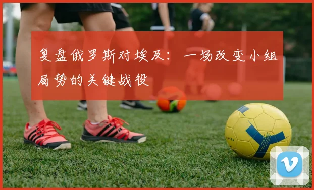 复盘俄罗斯对埃及：一场改变小组局势的关键战役