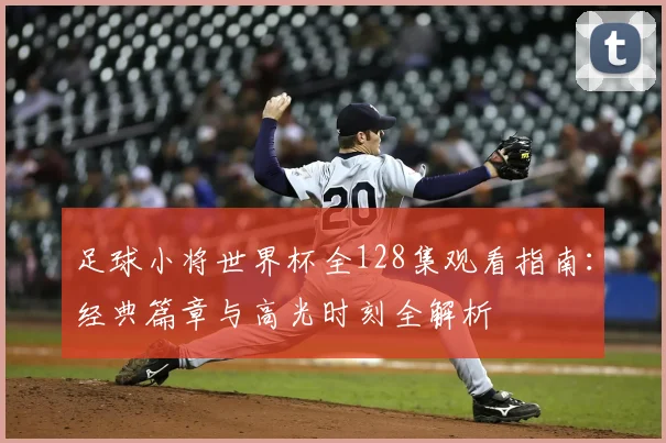 足球小将世界杯全128集观看指南：经典篇章与高光时刻全解析