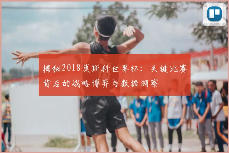 揭秘2018莫斯科世界杯:关键比赛背后的战略博弈与数据洞察