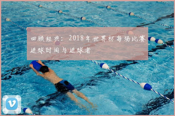 回顾经典:2018年世界杯每场比赛进球时间与进球者