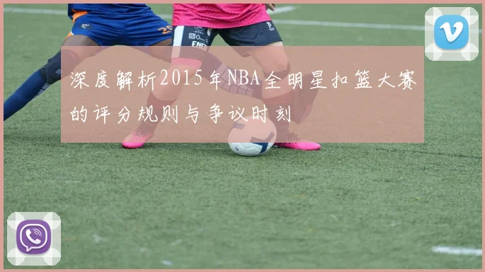 深度解析2015年NBA全明星扣篮大赛的评分规则与争议时刻