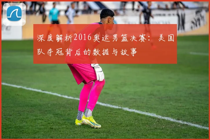 深度解析2016奥运男篮决赛：美国队夺冠背后的数据与故事