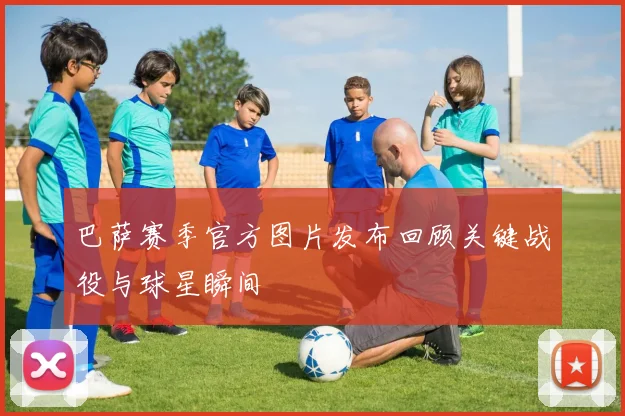 巴萨赛季官方图片发布回顾关键战役与球星瞬间