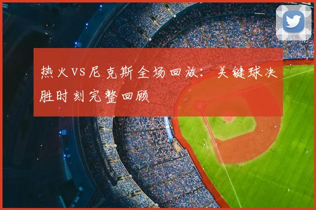 热火vs尼克斯全场回放：关键球决胜时刻完整回顾