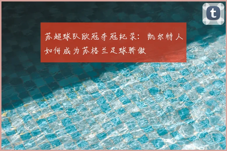 苏超球队欧冠夺冠纪录：凯尔特人如何成为苏格兰足球骄傲