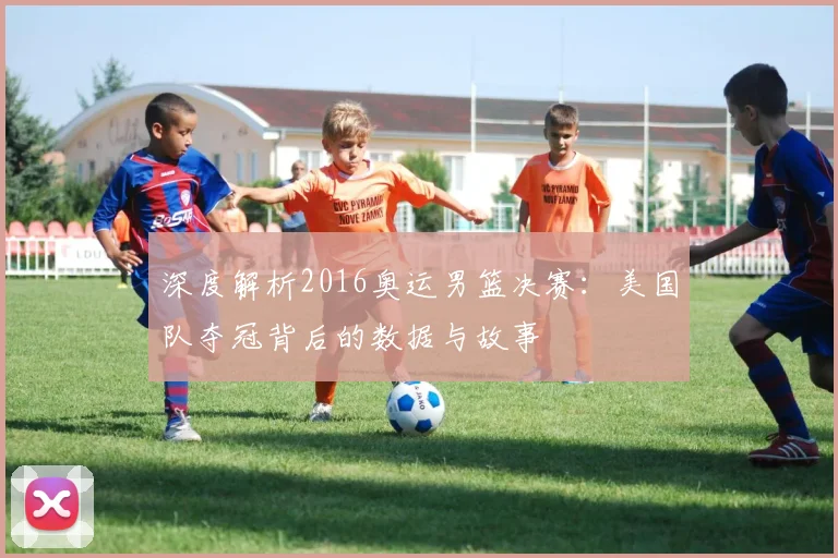 深度解析2016奥运男篮决赛：美国队夺冠背后的数据与故事