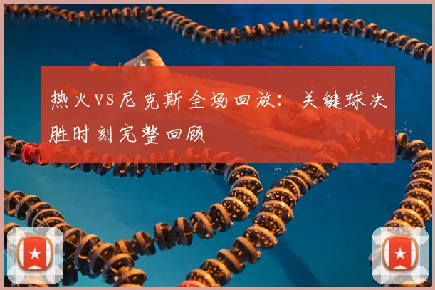 热火vs尼克斯全场回放：关键球决胜时刻完整回顾