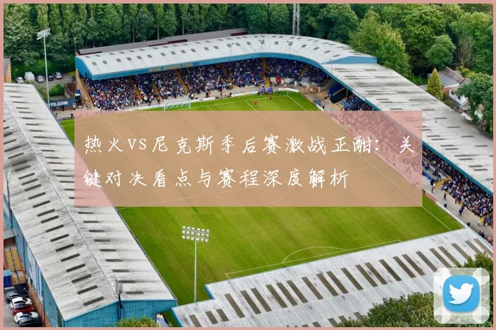 热火vs尼克斯季后赛激战正酣：关键对决看点与赛程深度解析