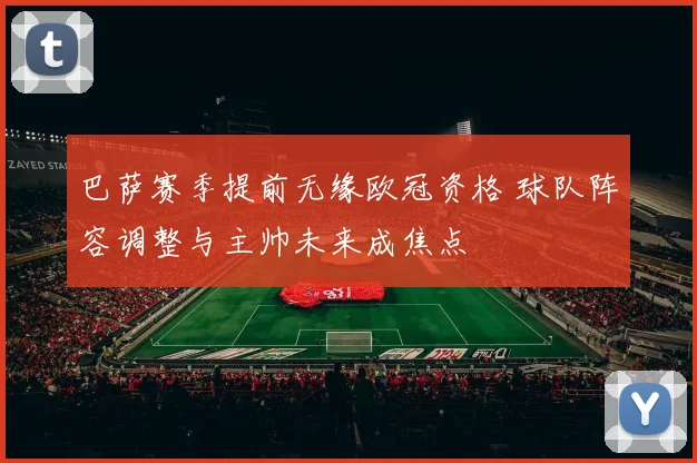 巴萨赛季提前无缘欧冠资格 球队阵容调整与主帅未来成焦点