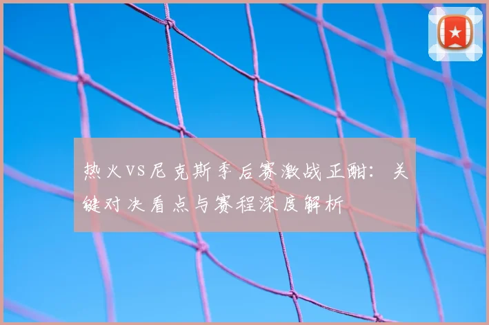 热火vs尼克斯季后赛激战正酣：关键对决看点与赛程深度解析