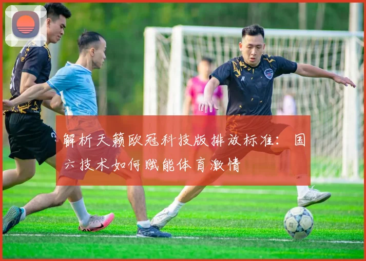 解析天籁欧冠科技版排放标准：国六技术如何赋能体育激情